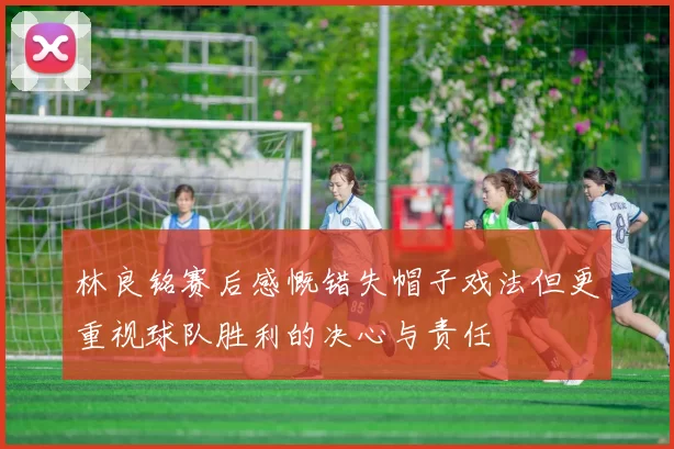 林良铭赛后感慨错失帽子戏法但更重视球队胜利的决心与责任