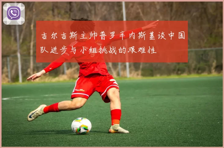 吉尔吉斯主帅普罗辛内斯基谈中国队进步与小组挑战的艰难性