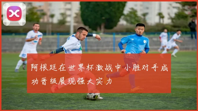 阿根廷在世界杯激战中小胜对手成功晋级展现强大实力