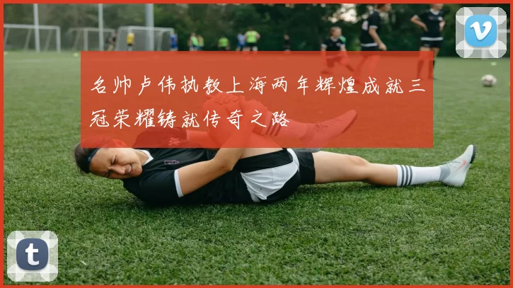 名帅卢伟执教上海两年辉煌成就三冠荣耀铸就传奇之路