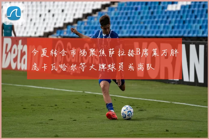 今夏转会市场聚焦萨拉赫B席莱万胖虎卡瓦哈尔等大牌球员或离队