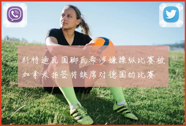 科特迪瓦国脚瓦希涉嫌操纵比赛被加拿大拒签将缺席对德国的比赛