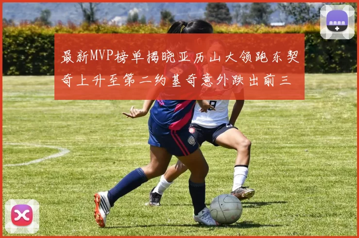 最新MVP榜单揭晓亚历山大领跑东契奇上升至第二约基奇意外跌出前三名