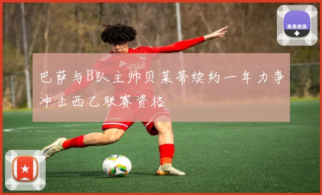 巴萨与B队主帅贝莱蒂续约一年力争冲击西乙联赛资格