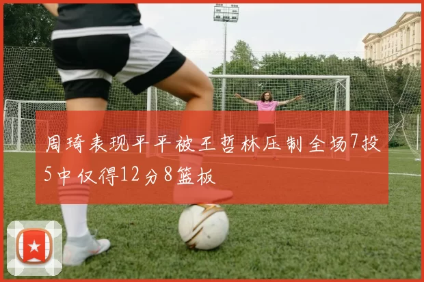 周琦表现平平被王哲林压制全场7投5中仅得12分8篮板