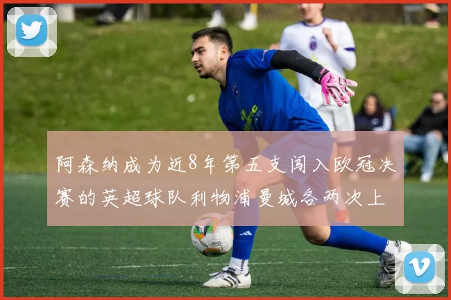 阿森纳成为近8年第五支闯入欧冠决赛的英超球队利物浦曼城各两次上演辉煌