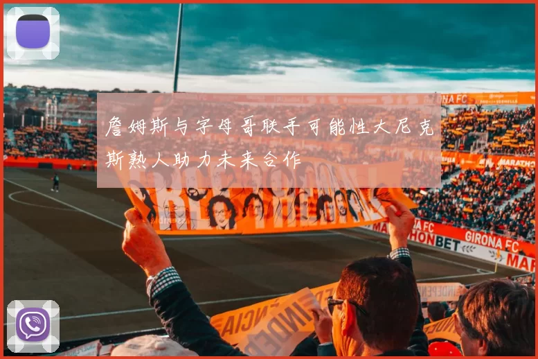 詹姆斯与字母哥联手可能性大尼克斯熟人助力未来合作