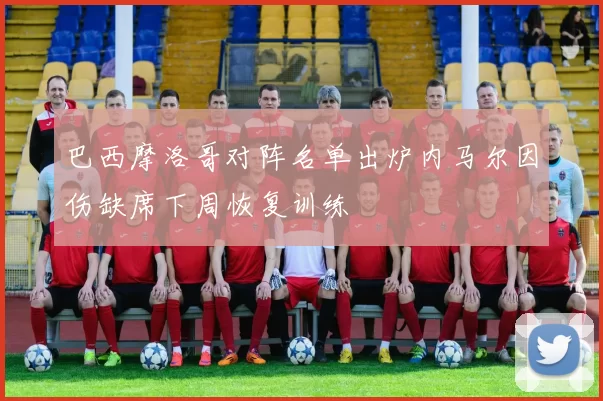 巴西摩洛哥对阵名单出炉内马尔因伤缺席下周恢复训练