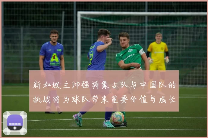 新加坡主帅强调蒙古队与中国队的挑战将为球队带来重要价值与成长机会